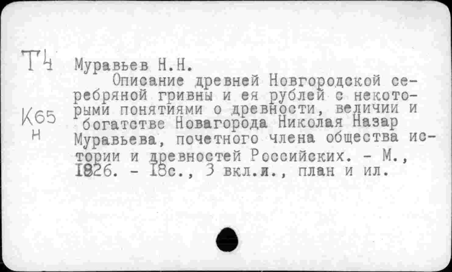 ﻿n
K65
H
Муравьев H.H.
Описание древней Новгородской серебряной гривны и ея рублей с некоторыми понятиями о древности, величии и богатстве Новагорода Николая Назар Муравьева, почетного члена общества истории и древностей Российских. - М., 1826. - 13с., 3 вкл.и., план и ил.